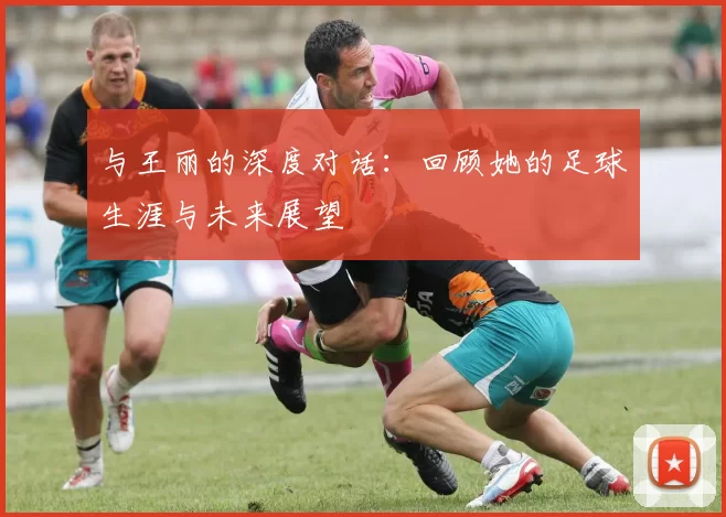 与王丽的深度对话：回顾她的足球生涯与未来展望
