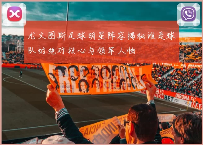尤文图斯足球明星阵容揭秘谁是球队的绝对核心与领军人物