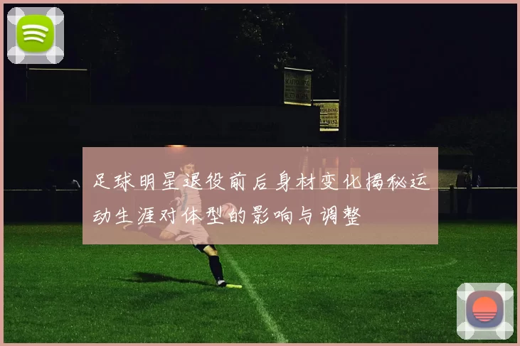 足球明星退役前后身材变化揭秘运动生涯对体型的影响与调整