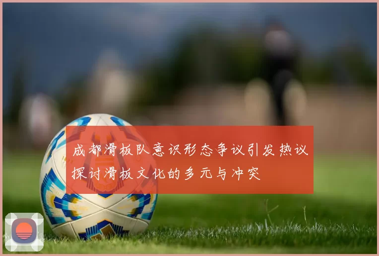 成都滑板队意识形态争议引发热议探讨滑板文化的多元与冲突
