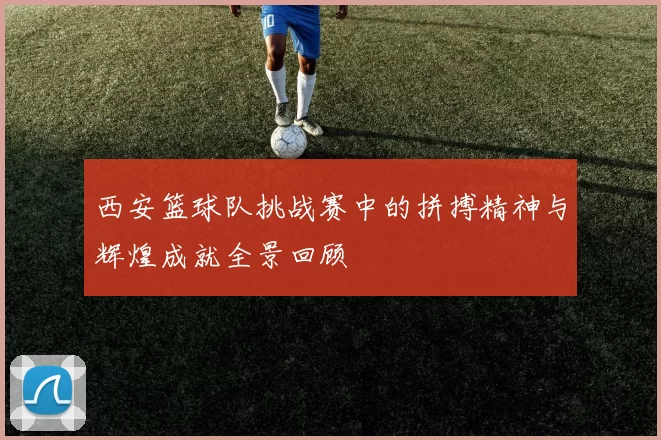 西安篮球队挑战赛中的拼搏精神与辉煌成就全景回顾