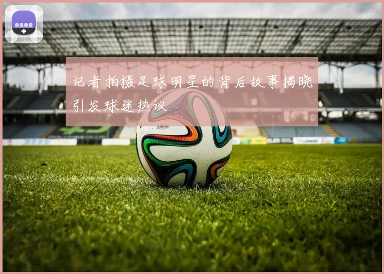 记者拍摄足球明星的背后故事揭晓引发球迷热议