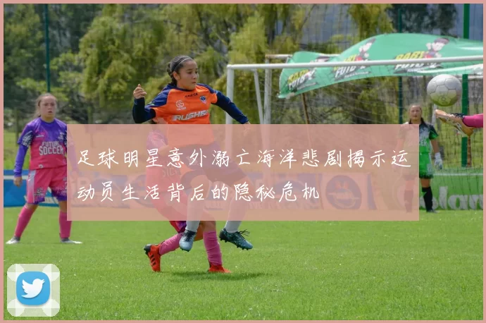 足球明星意外溺亡海洋悲剧揭示运动员生活背后的隐秘危机