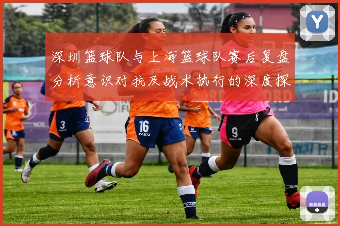 深圳篮球队与上海篮球队赛后复盘分析意识对抗及战术执行的深度探讨