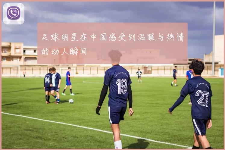 足球明星在中国感受到温暖与热情的动人瞬间