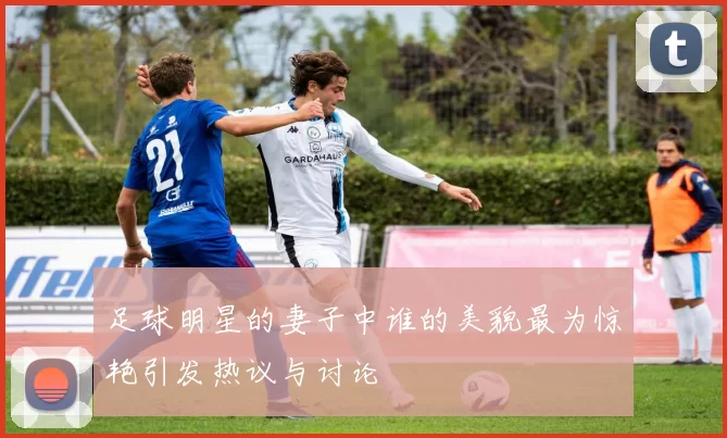 足球明星的妻子中谁的美貌最为惊艳引发热议与讨论