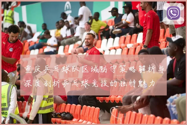 重庆乒乓球队区域防守策略解析与深度剖析乒乓球竞技的独特魅力