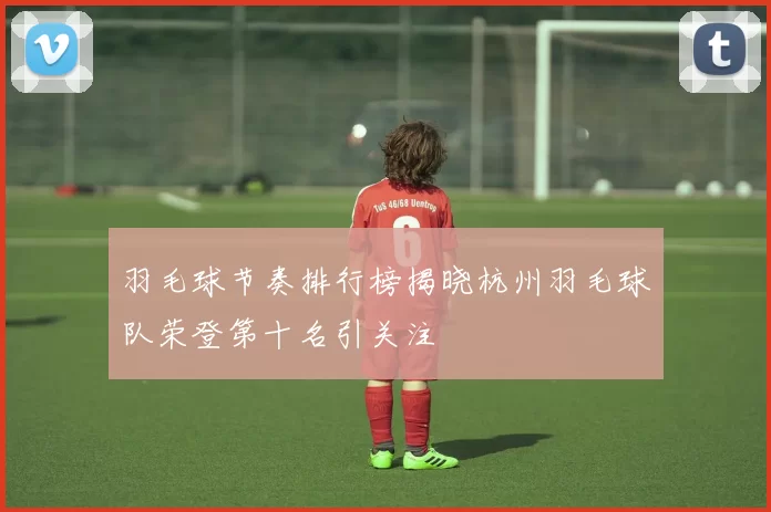 羽毛球节奏排行榜揭晓杭州羽毛球队荣登第十名引关注