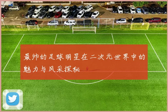 最帅的足球明星在二次元世界中的魅力与风采探秘