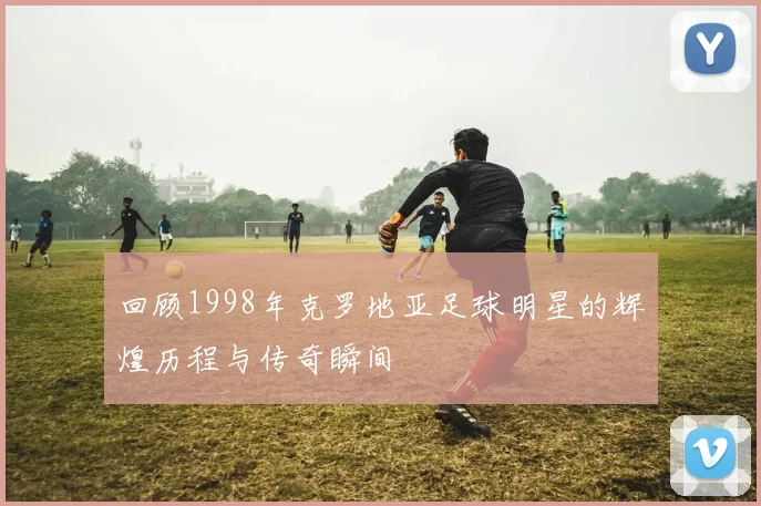回顾1998年克罗地亚足球明星的辉煌历程与传奇瞬间