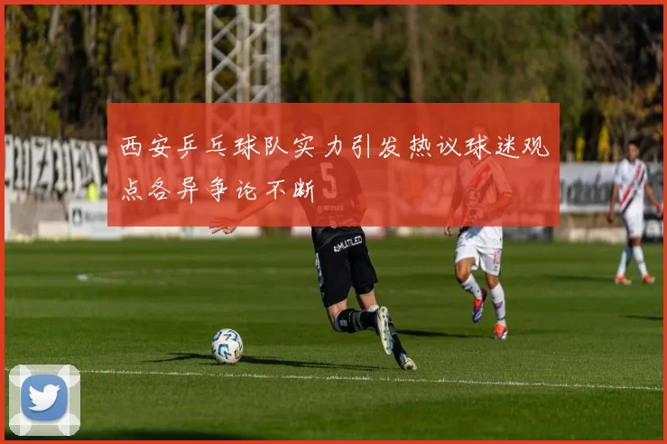 西安乒乓球队实力引发热议球迷观点各异争论不断