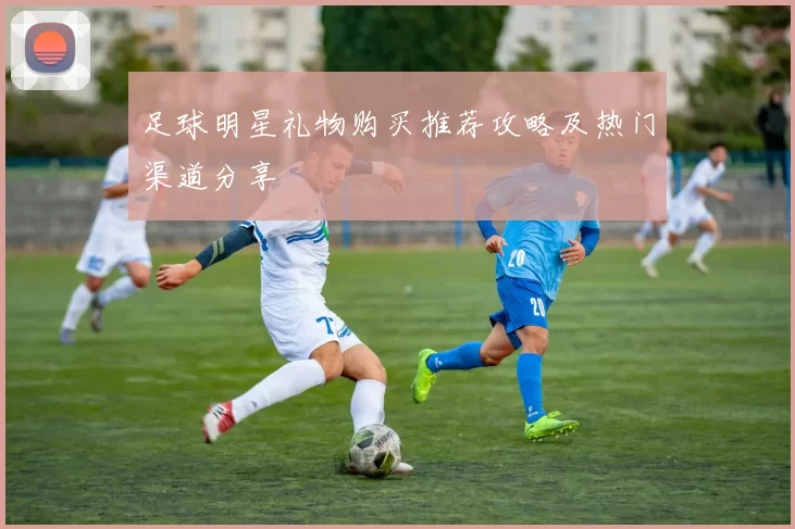 足球明星礼物购买推荐攻略及热门渠道分享