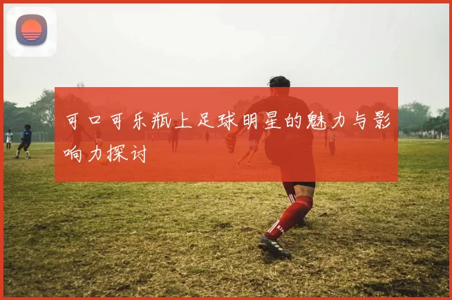 可口可乐瓶上足球明星的魅力与影响力探讨