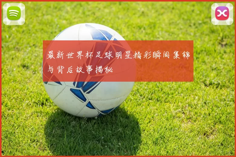 最新世界杯足球明星精彩瞬间集锦与背后故事揭秘