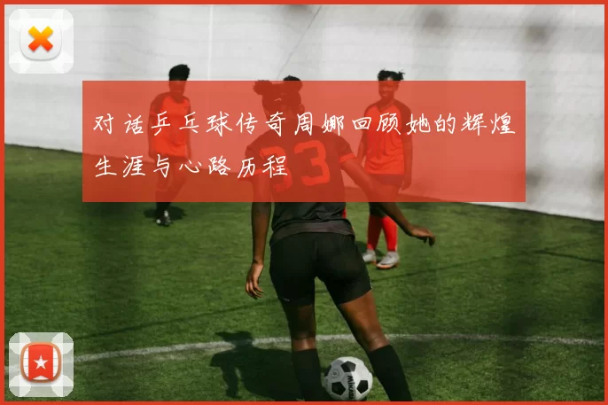 对话乒乓球传奇周娜回顾她的辉煌生涯与心路历程