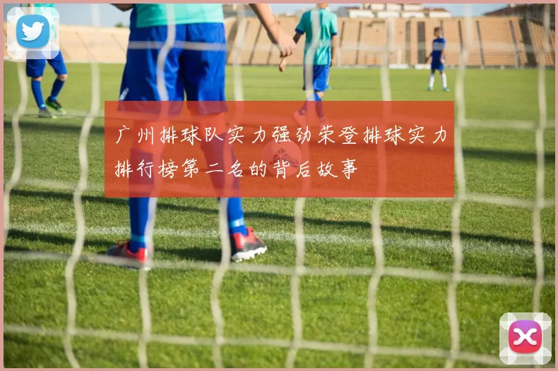 广州排球队实力强劲荣登排球实力排行榜第二名的背后故事