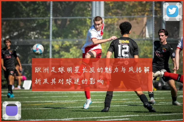 欧洲足球明星长发的魅力与风格解析及其对球迷的影响