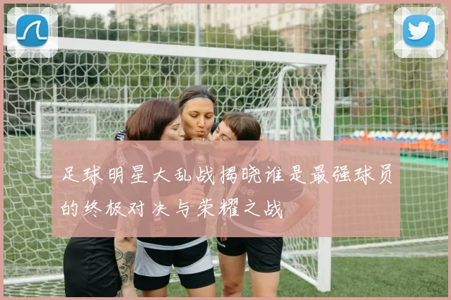足球明星大乱战揭晓谁是最强球员的终极对决与荣耀之战