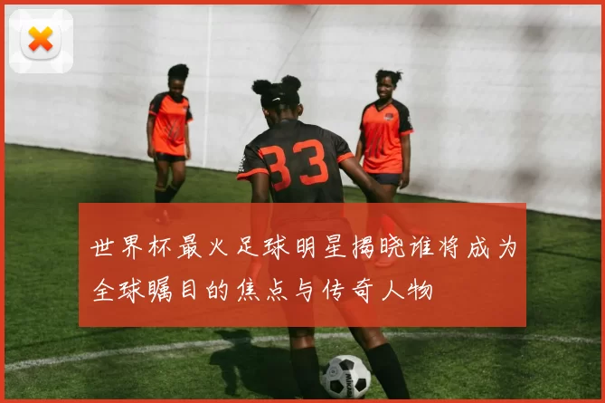世界杯最火足球明星揭晓谁将成为全球瞩目的焦点与传奇人物