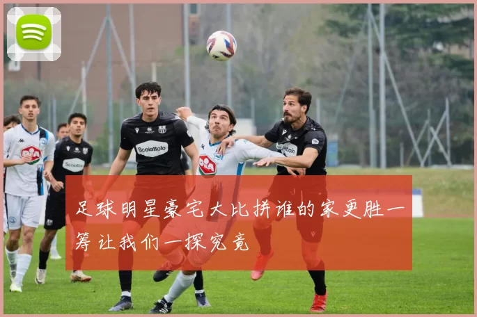 足球明星豪宅大比拼谁的家更胜一筹让我们一探究竟
