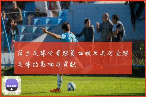 荷兰足球传奇球员回顾及其对全球足球的影响与贡献