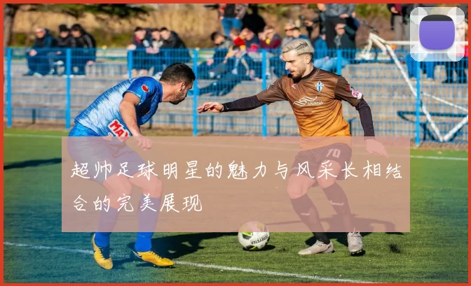 超帅足球明星的魅力与风采长相结合的完美展现