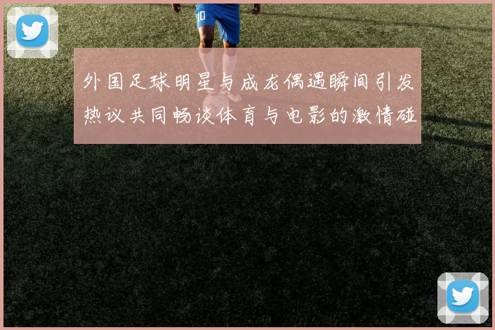 外国足球明星与成龙偶遇瞬间引发热议共同畅谈体育与电影的激情碰撞