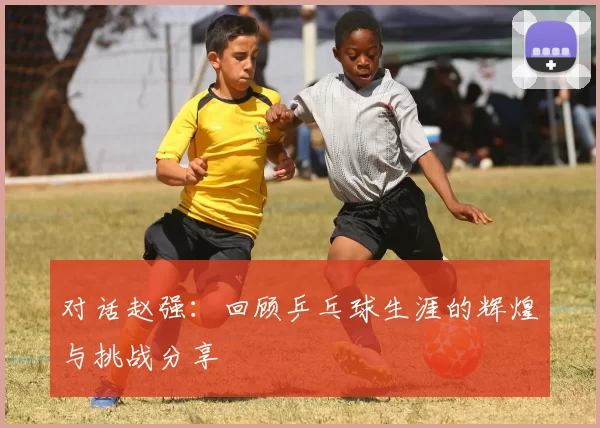 对话赵强：回顾乒乓球生涯的辉煌与挑战分享