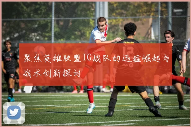 聚焦英雄联盟IG战队的迅猛崛起与战术创新探讨
