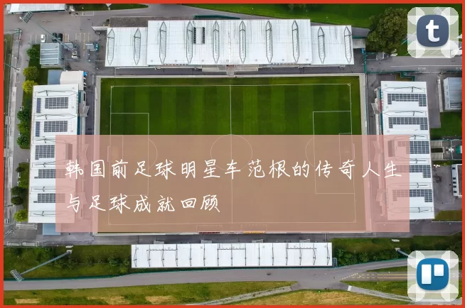 韩国前足球明星车范根的传奇人生与足球成就回顾