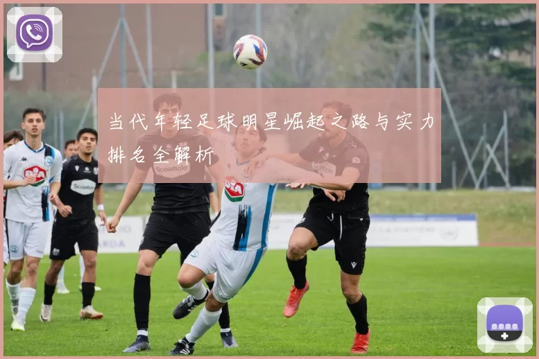 当代年轻足球明星崛起之路与实力排名全解析