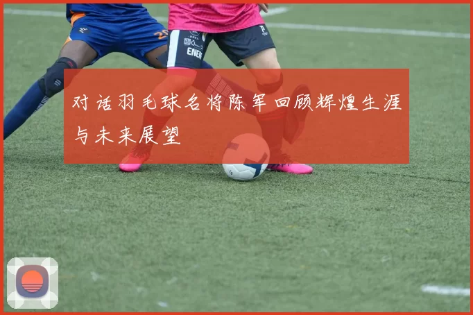 对话羽毛球名将陈军回顾辉煌生涯与未来展望