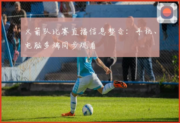 火箭队比赛直播信息整合：手机、电脑多端同步观看