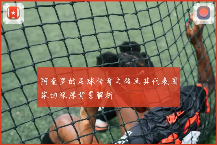 阿奎罗的足球传奇之路及其代表国家的深厚背景解析