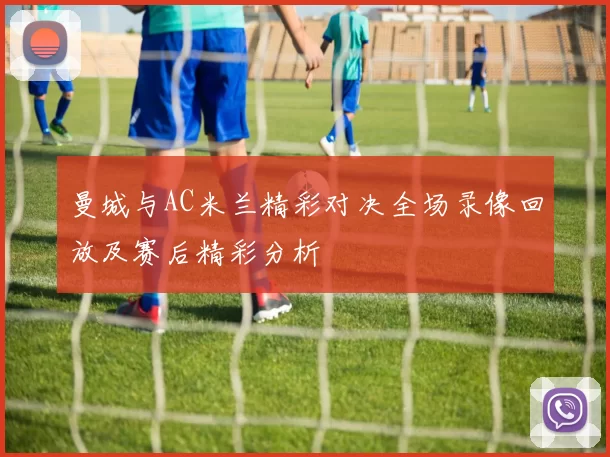 曼城与AC米兰精彩对决全场录像回放及赛后精彩分析