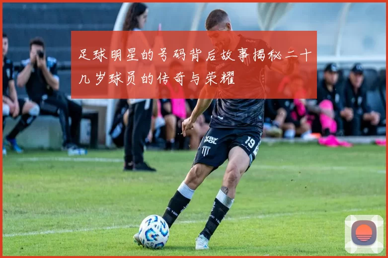 足球明星的号码背后故事揭秘二十几岁球员的传奇与荣耀