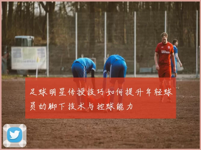 足球明星传授技巧如何提升年轻球员的脚下技术与控球能力