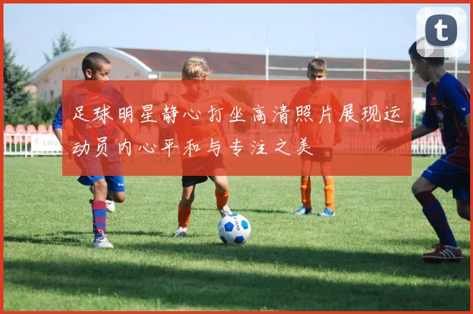 足球明星静心打坐高清照片展现运动员内心平和与专注之美