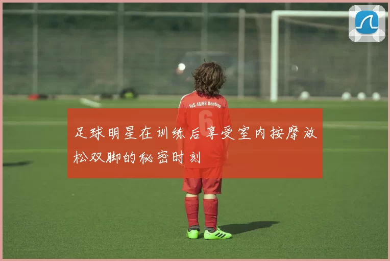 足球明星在训练后享受室内按摩放松双脚的秘密时刻