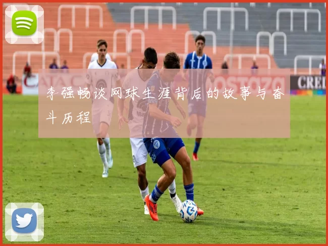 李强畅谈网球生涯背后的故事与奋斗历程