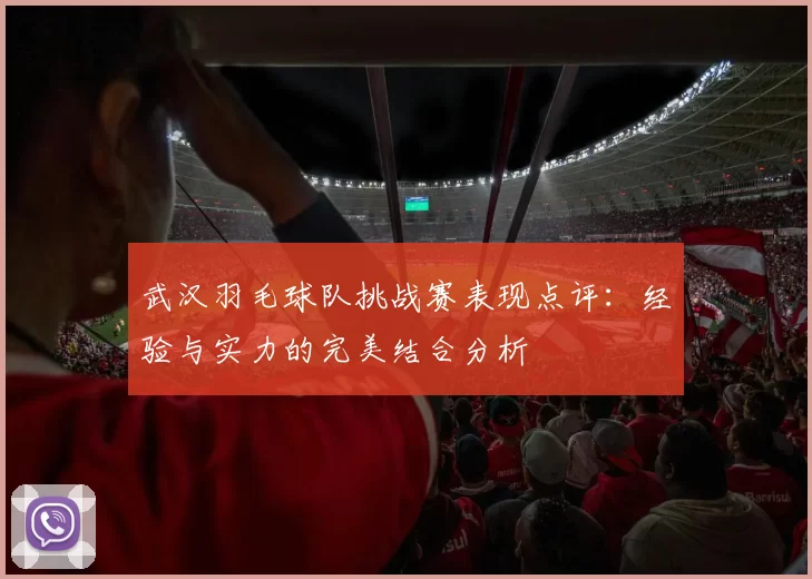武汉羽毛球队挑战赛表现点评：经验与实力的完美结合分析