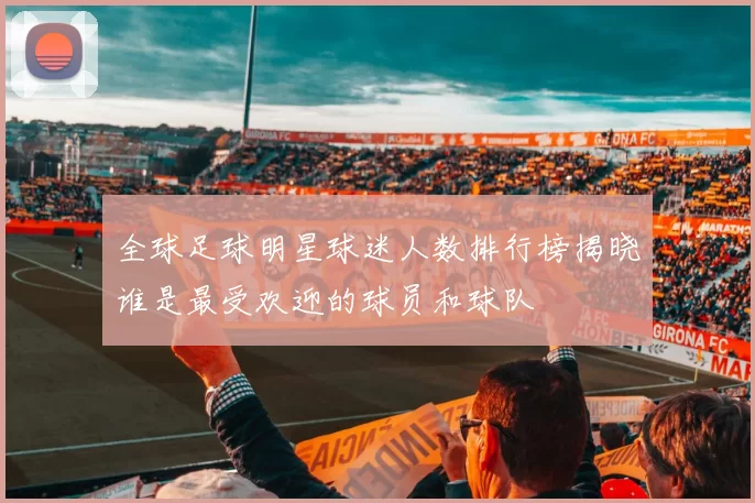 全球足球明星球迷人数排行榜揭晓谁是最受欢迎的球员和球队