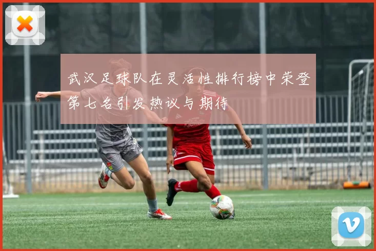 武汉足球队在灵活性排行榜中荣登第七名引发热议与期待