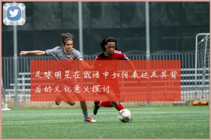 足球明星在俄语中如何表达及其背后的文化意义探讨