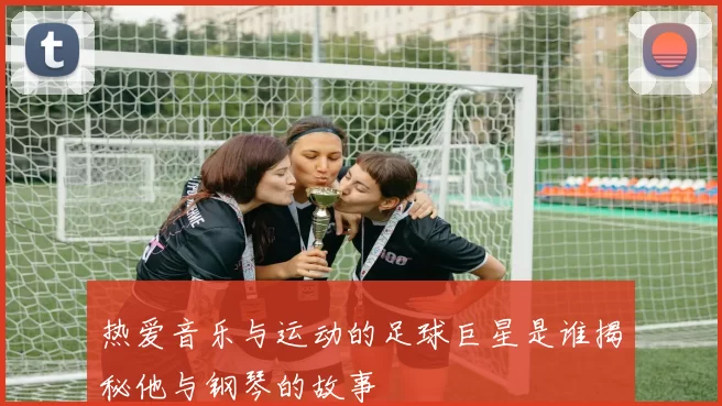 热爱音乐与运动的足球巨星是谁揭秘他与钢琴的故事