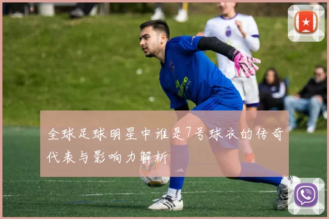 全球足球明星中谁是7号球衣的传奇代表与影响力解析