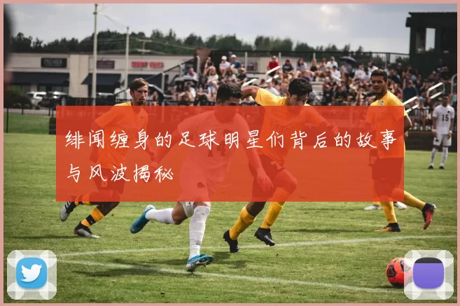 绯闻缠身的足球明星们背后的故事与风波揭秘
