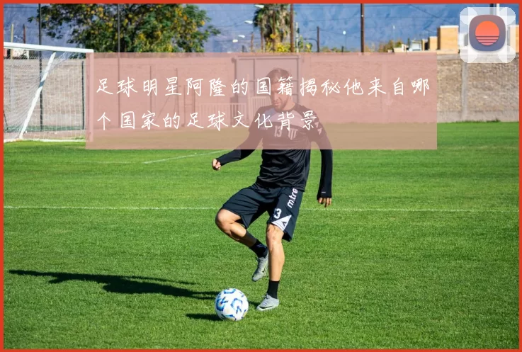 足球明星阿隆的国籍揭秘他来自哪个国家的足球文化背景