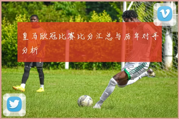 皇马欧冠比赛比分汇总与历年对手分析