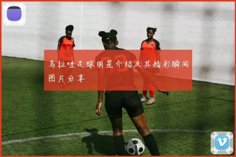 乌拉哇足球明星介绍及其精彩瞬间图片分享